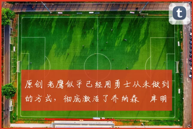 原创 老鹰似乎已经用勇士从未做到的方式,彻底激活了乔纳森・库明加