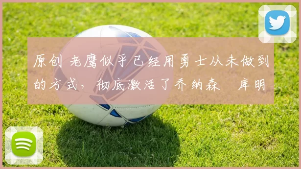 原创 老鹰似乎已经用勇士从未做到的方式，彻底激活了乔纳森・库明加