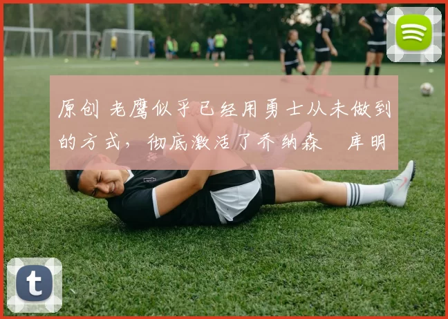 原创 老鹰似乎已经用勇士从未做到的方式，彻底激活了乔纳森・库明加