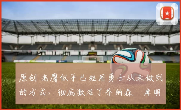 原创 老鹰似乎已经用勇士从未做到的方式,彻底激活了乔纳森・库明加