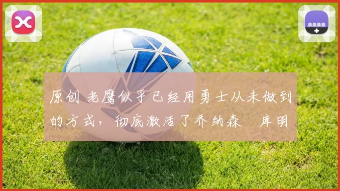 原创 老鹰似乎已经用勇士从未做到的方式,彻底激活了乔纳森・库明加