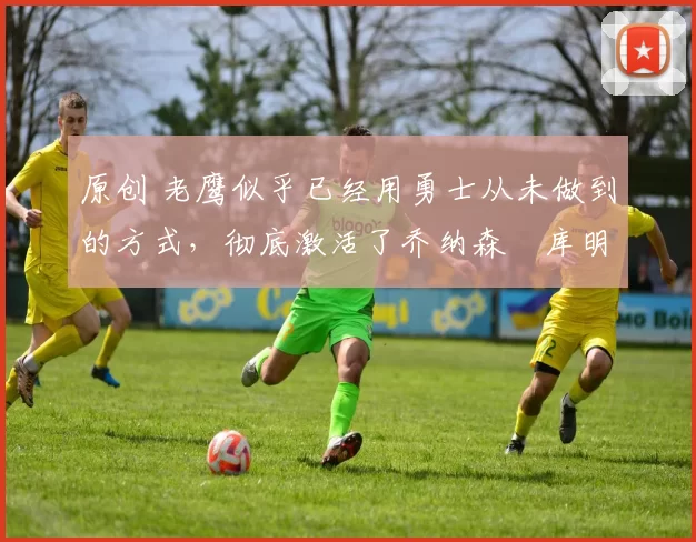 原创 老鹰似乎已经用勇士从未做到的方式，彻底激活了乔纳森・库明加