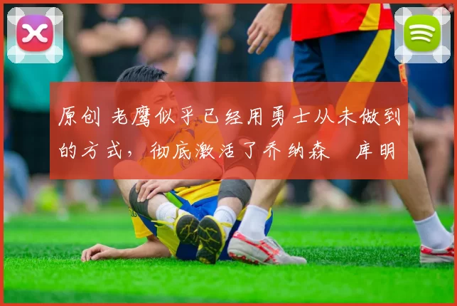 原创 老鹰似乎已经用勇士从未做到的方式，彻底激活了乔纳森・库明加