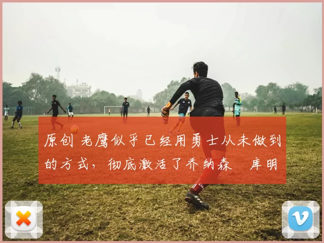 原创 老鹰似乎已经用勇士从未做到的方式,彻底激活了乔纳森・库明加