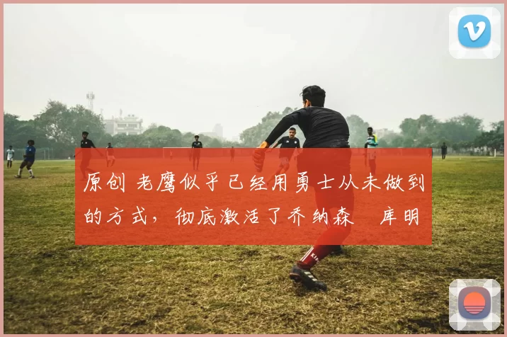 原创 老鹰似乎已经用勇士从未做到的方式，彻底激活了乔纳森・库明加