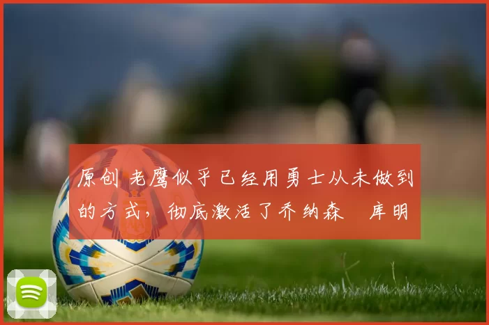 原创 老鹰似乎已经用勇士从未做到的方式,彻底激活了乔纳森・库明加