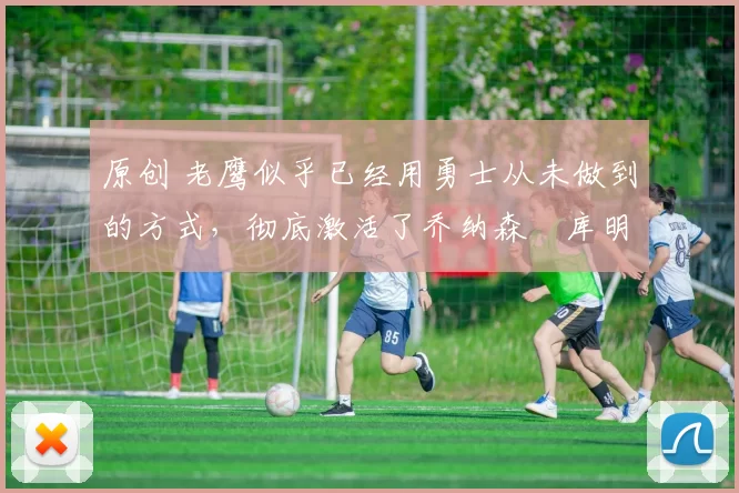 原创 老鹰似乎已经用勇士从未做到的方式，彻底激活了乔纳森・库明加