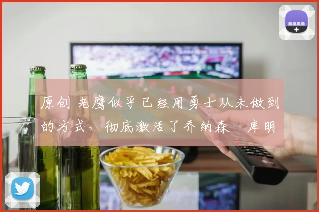 原创 老鹰似乎已经用勇士从未做到的方式，彻底激活了乔纳森・库明加