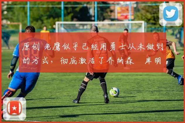 原创 老鹰似乎已经用勇士从未做到的方式,彻底激活了乔纳森・库明加