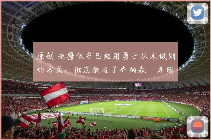 原创 老鹰似乎已经用勇士从未做到的方式，彻底激活了乔纳森・库明加