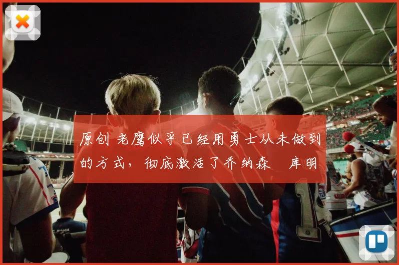 原创 老鹰似乎已经用勇士从未做到的方式,彻底激活了乔纳森・库明加