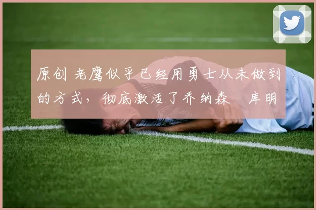 原创 老鹰似乎已经用勇士从未做到的方式，彻底激活了乔纳森・库明加