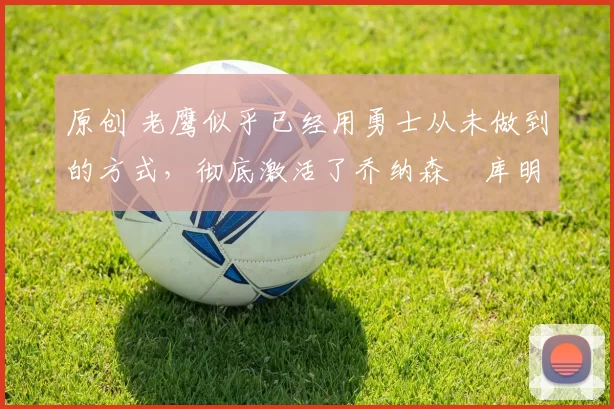 原创 老鹰似乎已经用勇士从未做到的方式，彻底激活了乔纳森・库明加