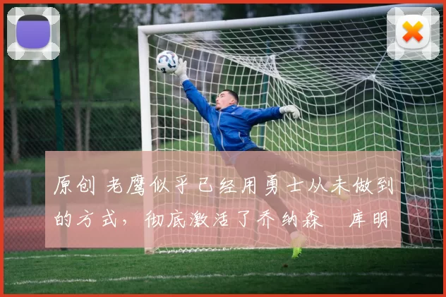 原创 老鹰似乎已经用勇士从未做到的方式，彻底激活了乔纳森・库明加