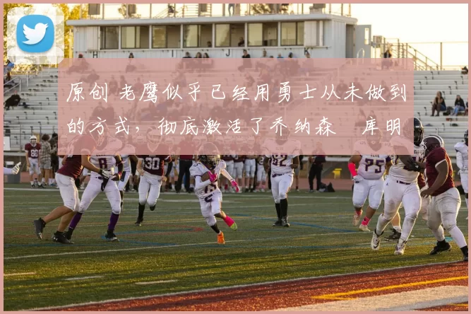 原创 老鹰似乎已经用勇士从未做到的方式，彻底激活了乔纳森・库明加