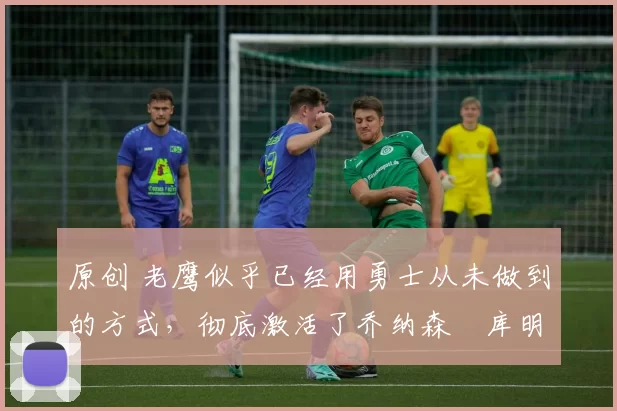 原创 老鹰似乎已经用勇士从未做到的方式,彻底激活了乔纳森・库明加