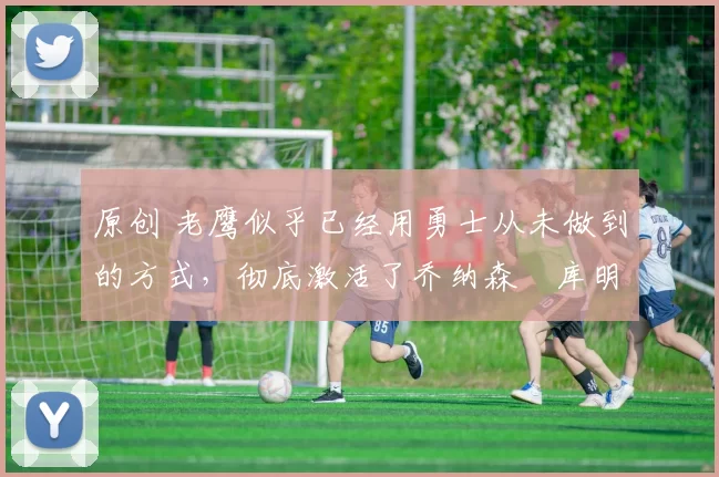 原创 老鹰似乎已经用勇士从未做到的方式，彻底激活了乔纳森・库明加