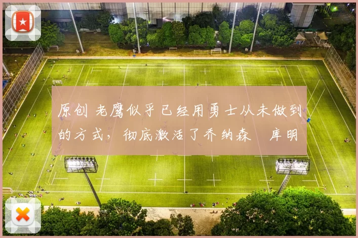 原创 老鹰似乎已经用勇士从未做到的方式，彻底激活了乔纳森・库明加