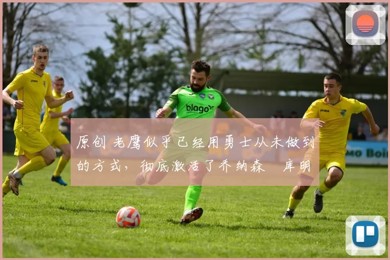 原创 老鹰似乎已经用勇士从未做到的方式，彻底激活了乔纳森・库明加