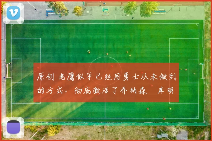 原创 老鹰似乎已经用勇士从未做到的方式，彻底激活了乔纳森・库明加