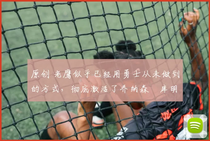 原创 老鹰似乎已经用勇士从未做到的方式，彻底激活了乔纳森・库明加