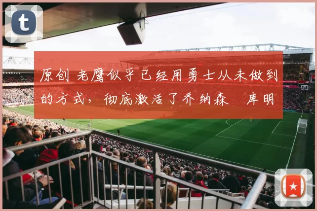 原创 老鹰似乎已经用勇士从未做到的方式，彻底激活了乔纳森・库明加