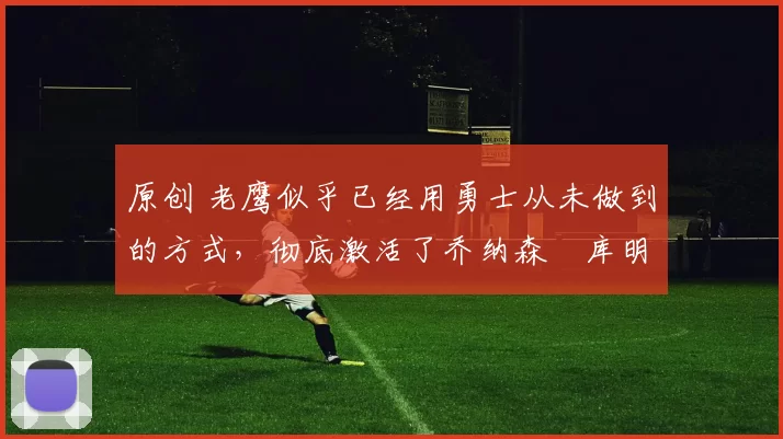 原创 老鹰似乎已经用勇士从未做到的方式，彻底激活了乔纳森・库明加