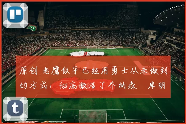 原创 老鹰似乎已经用勇士从未做到的方式，彻底激活了乔纳森・库明加