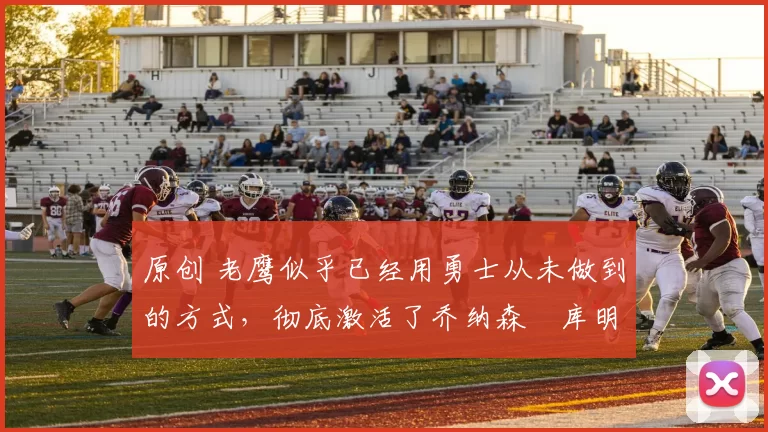 原创 老鹰似乎已经用勇士从未做到的方式，彻底激活了乔纳森・库明加