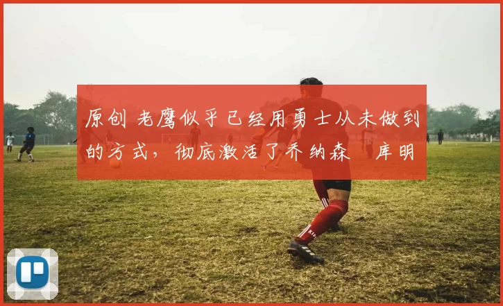 原创 老鹰似乎已经用勇士从未做到的方式，彻底激活了乔纳森・库明加