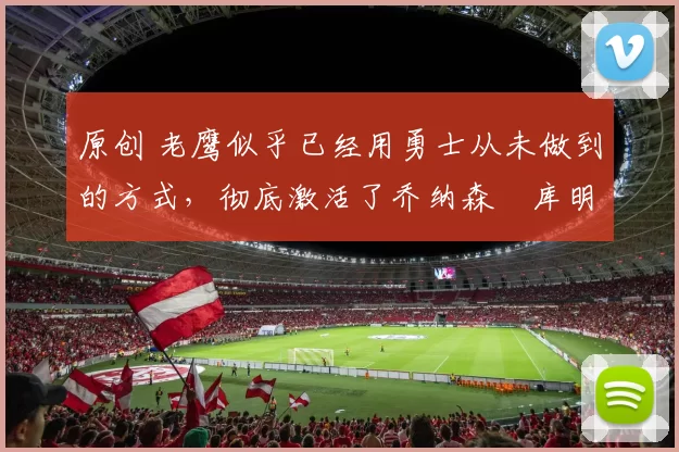 原创 老鹰似乎已经用勇士从未做到的方式，彻底激活了乔纳森・库明加