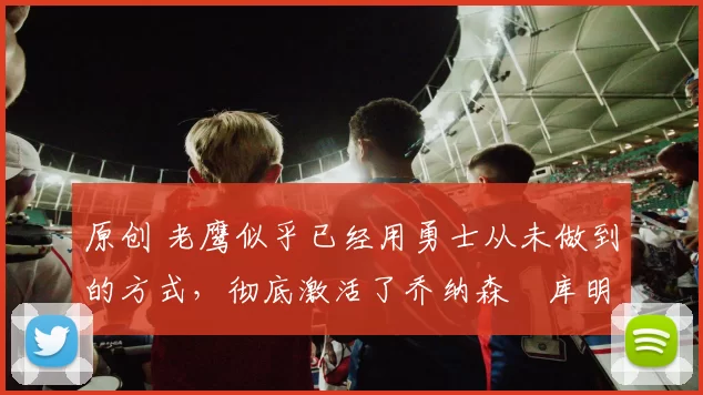 原创 老鹰似乎已经用勇士从未做到的方式，彻底激活了乔纳森・库明加