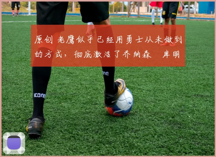 原创 老鹰似乎已经用勇士从未做到的方式,彻底激活了乔纳森・库明加