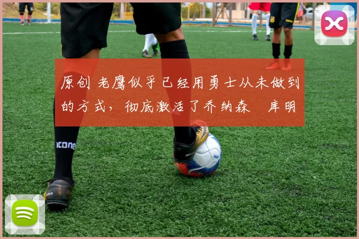 原创 老鹰似乎已经用勇士从未做到的方式,彻底激活了乔纳森・库明加