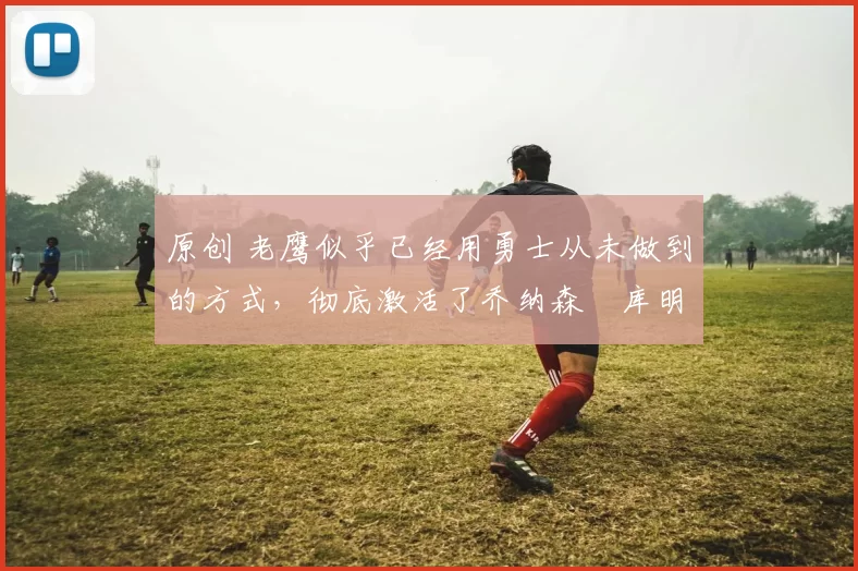 原创 老鹰似乎已经用勇士从未做到的方式,彻底激活了乔纳森・库明加