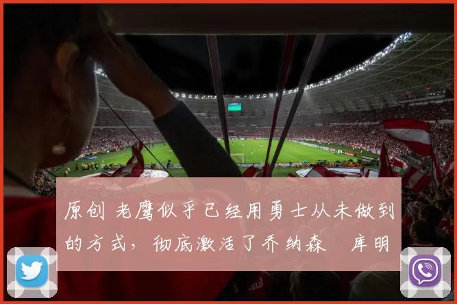 原创 老鹰似乎已经用勇士从未做到的方式,彻底激活了乔纳森・库明加