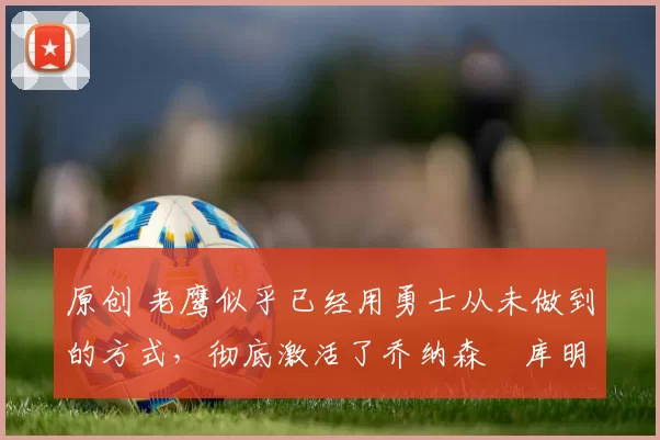 原创 老鹰似乎已经用勇士从未做到的方式,彻底激活了乔纳森・库明加