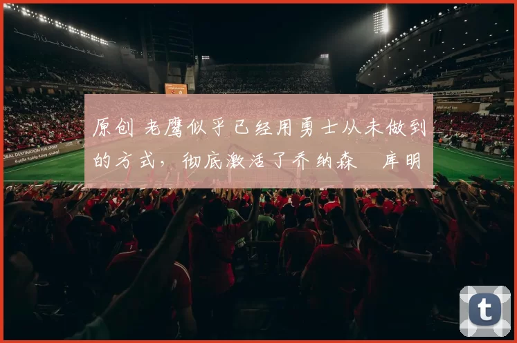 原创 老鹰似乎已经用勇士从未做到的方式，彻底激活了乔纳森・库明加