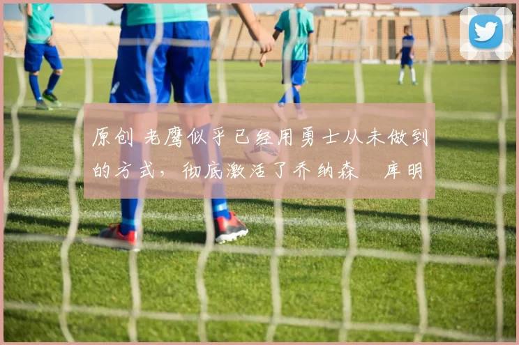 原创 老鹰似乎已经用勇士从未做到的方式,彻底激活了乔纳森・库明加