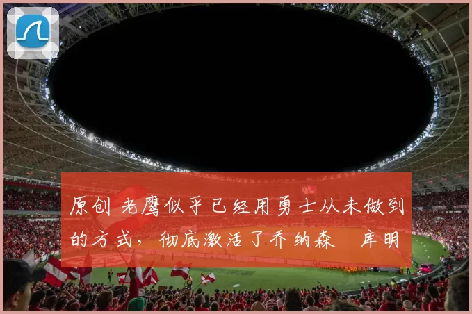 原创 老鹰似乎已经用勇士从未做到的方式,彻底激活了乔纳森・库明加