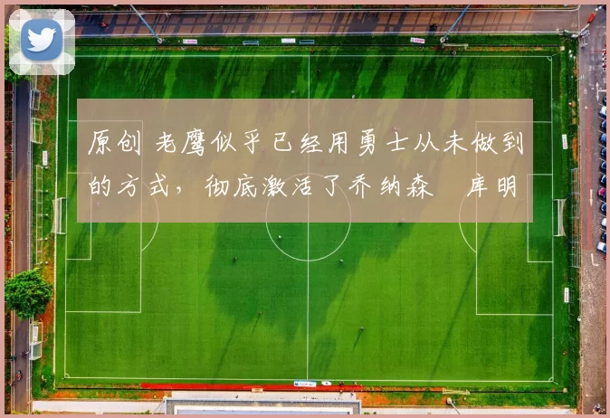 原创 老鹰似乎已经用勇士从未做到的方式，彻底激活了乔纳森・库明加