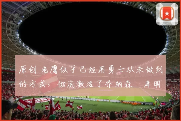 原创 老鹰似乎已经用勇士从未做到的方式，彻底激活了乔纳森・库明加