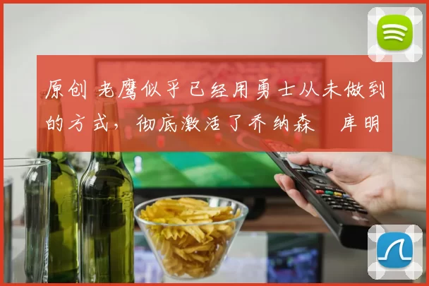 原创 老鹰似乎已经用勇士从未做到的方式，彻底激活了乔纳森・库明加