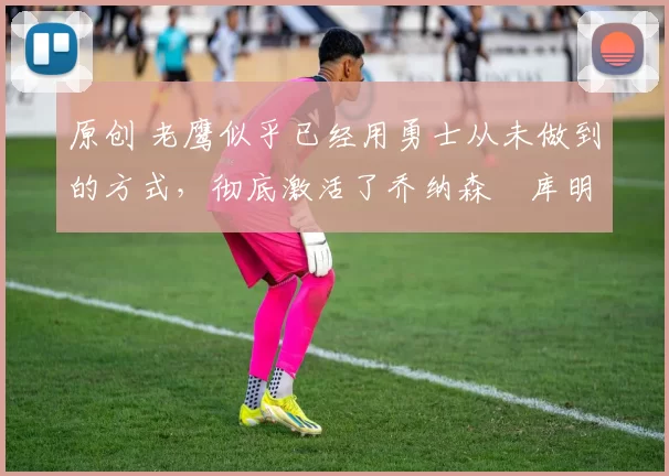 原创 老鹰似乎已经用勇士从未做到的方式，彻底激活了乔纳森・库明加