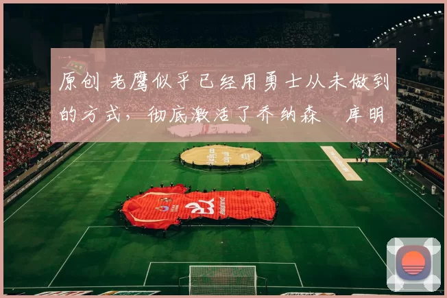 原创 老鹰似乎已经用勇士从未做到的方式，彻底激活了乔纳森・库明加