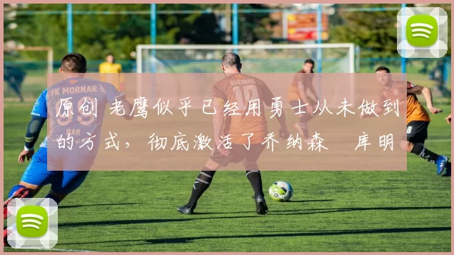 原创 老鹰似乎已经用勇士从未做到的方式,彻底激活了乔纳森・库明加