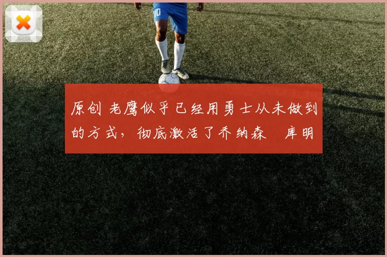 原创 老鹰似乎已经用勇士从未做到的方式，彻底激活了乔纳森・库明加