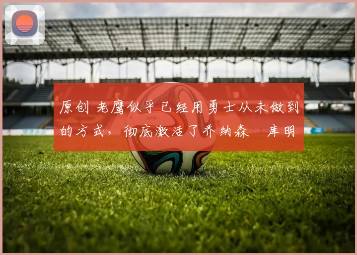 原创 老鹰似乎已经用勇士从未做到的方式,彻底激活了乔纳森・库明加