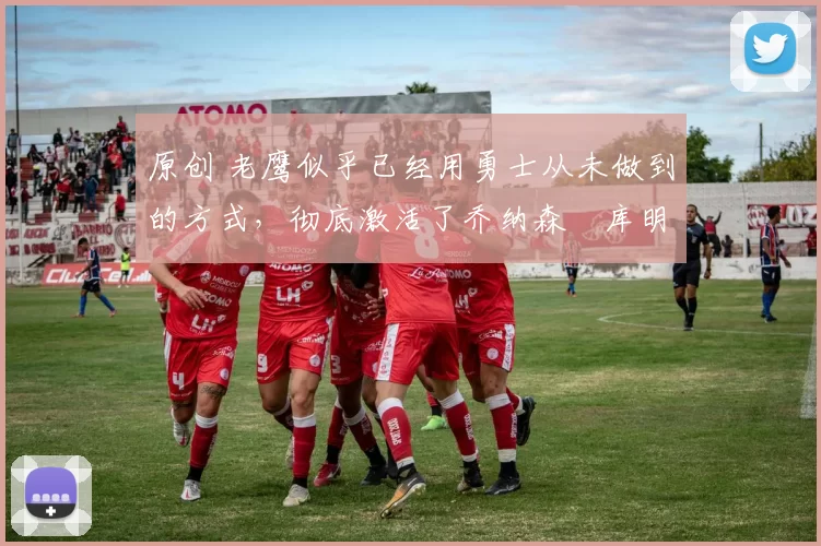 原创 老鹰似乎已经用勇士从未做到的方式，彻底激活了乔纳森・库明加