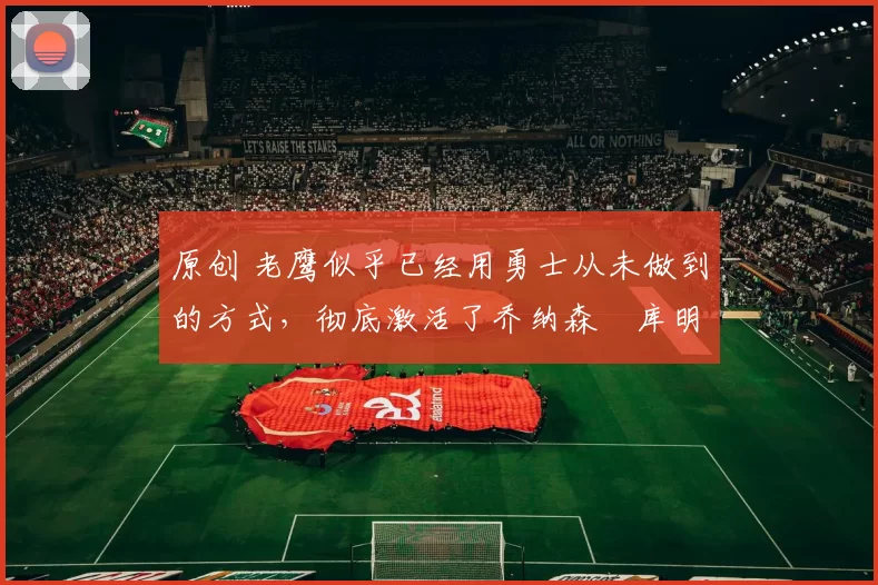 原创 老鹰似乎已经用勇士从未做到的方式,彻底激活了乔纳森・库明加
